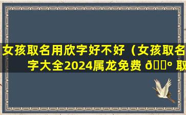 女孩取名用欣字好不好（女孩取名字大全2024属龙免费 🐺 取 🐒 名）